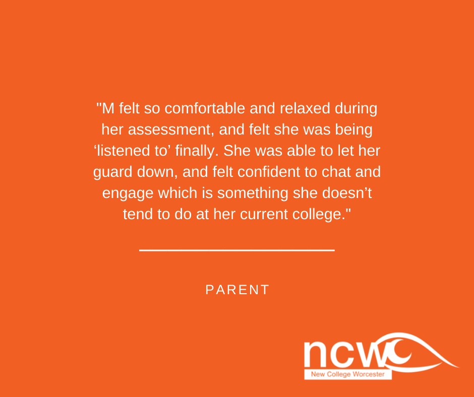 M felt so comfortable and relaxed during her assessment, and felt she was being ‘listened to’ finally. She was able to let her guard down, and felt confident to chat and engage which is something she doesn’t tend to do at her current college.