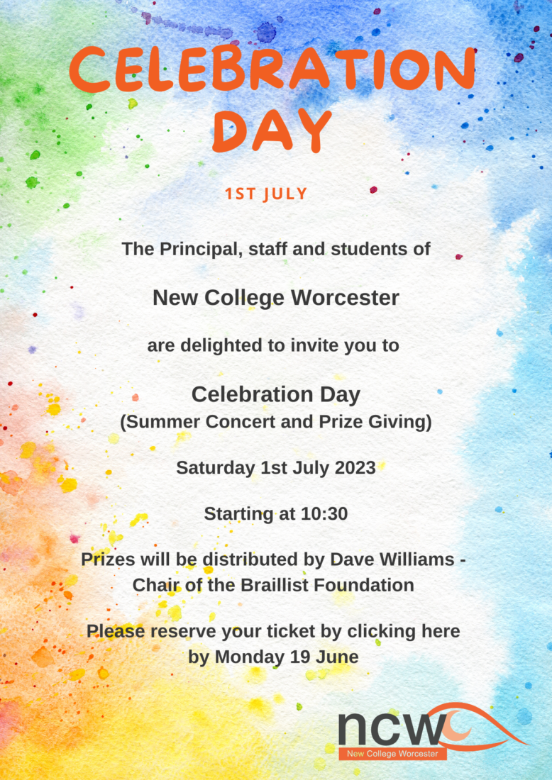 The Principal, staff and students of New College Worcester are delighted to invite you to Celebration Day (Summer Concert and Prize Giving) Saturday 1st July 2023 Starting at 10:30 Prizes will be distributed by Dave Williams – Chair of the Braillist Foundation runner Please reserve your ticket by clicking here by Monday 19 June