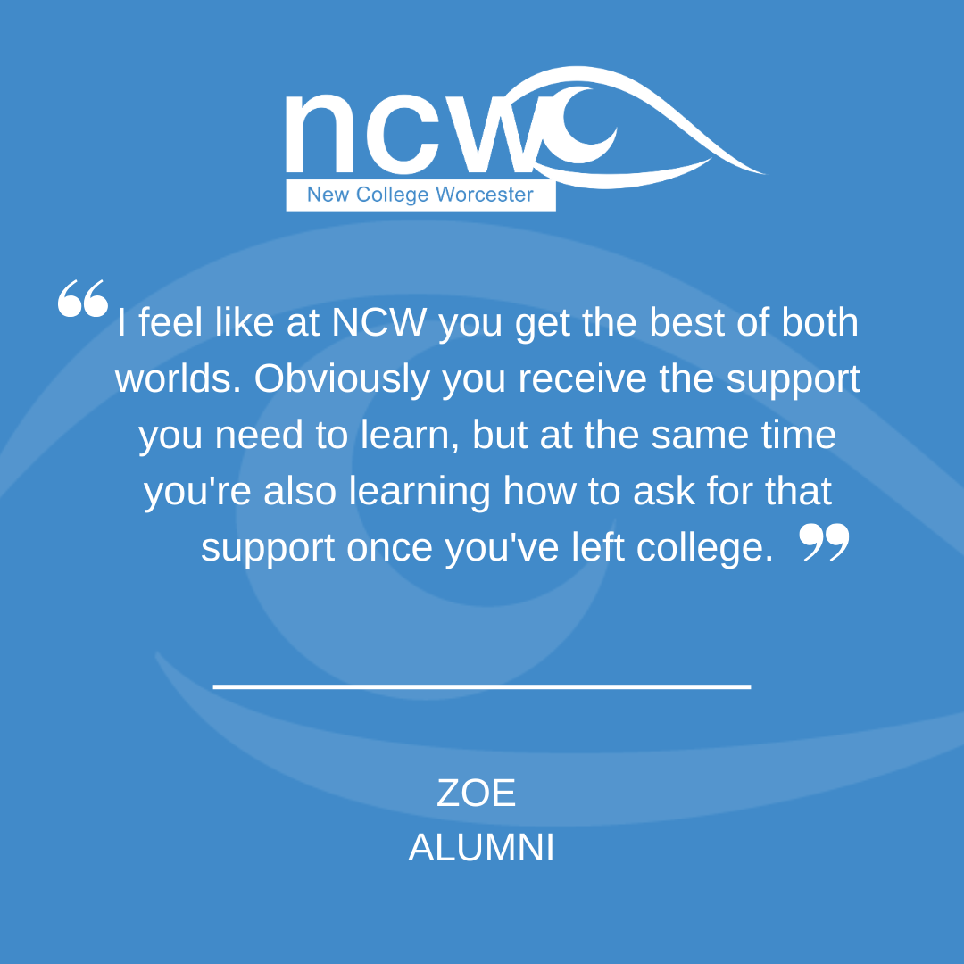 “A blue graphic featuring the New College Worcester (NCW) logo at the top. In the centre is a quote that reads: ‘I feel like at NCW you get the best of both worlds. Obviously you receive the support you need to learn, but at the same time you're also learning how to ask for that support once you've left college.’ Below the quote is the name ‘Zoe’ with the label ‘Alumni.’ A subtle eye‑shaped graphic forms the background